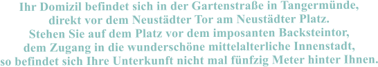 Ihr Domizil befindet sich in der Gartenstrae in Tangermnde, direkt vor dem Neustdter Tor am Neustdter Platz. Stehen Sie auf dem Platz vor dem imposanten Backsteintor, dem Zugang in die wunderschne mittelalterliche Innenstadt, so befindet sich Ihre Unterkunft nicht mal fnfzig Meter hinter Ihnen.